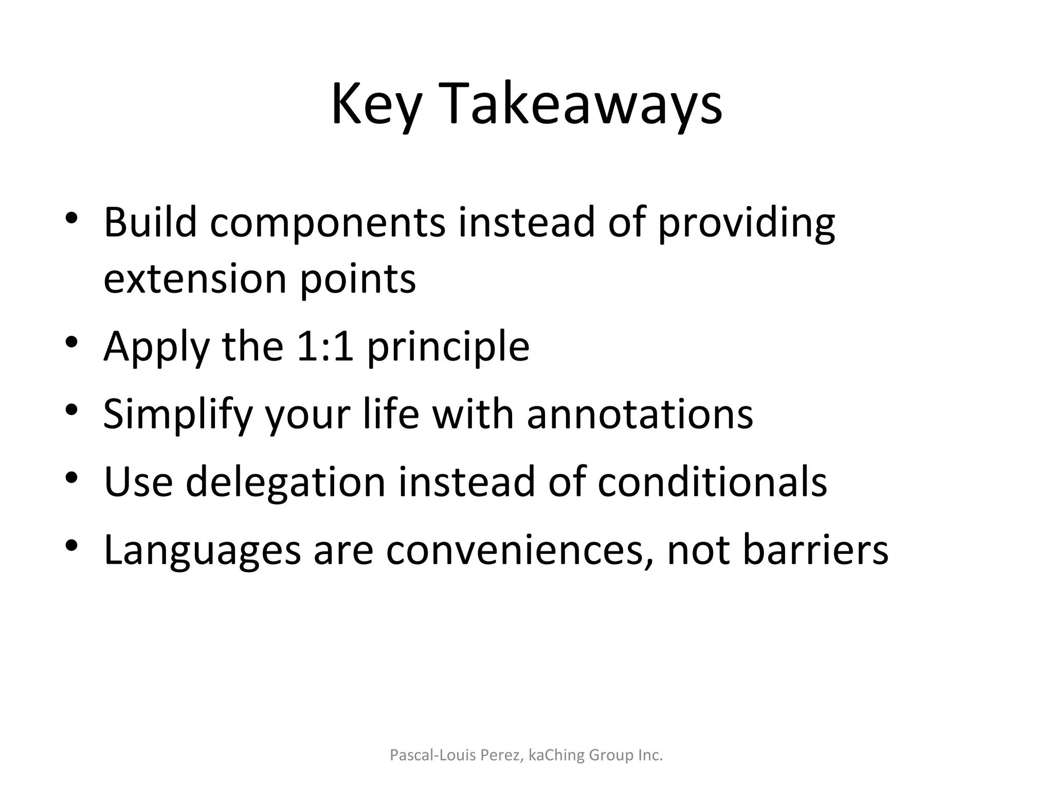 Key Takeaways Build components instead of providing extension points Apply the 1:1 principle Simplify your life with annotations Use delegation instead of conditionals Languages are conveniences, not barriers Pascal-Louis Perez, kaChing Group Inc. 