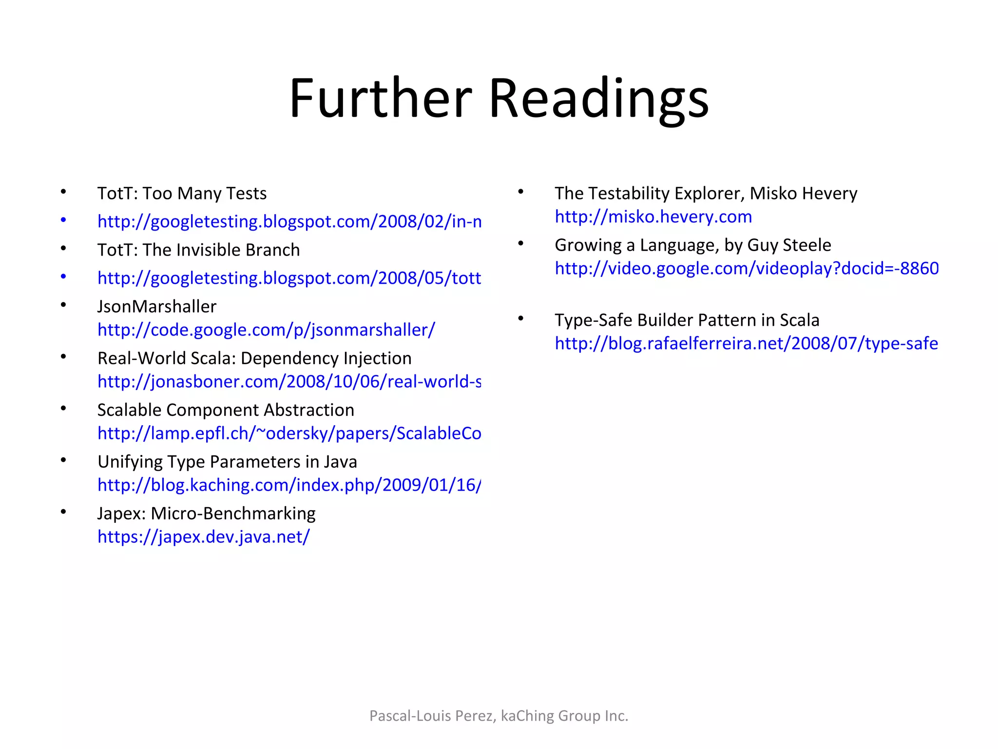 Further Readings TotT: Too Many Tests http://googletesting.blogspot.com/2008/02/in-movie-amadeus-austrian-emperor.html TotT: The Invisible Branch http://googletesting.blogspot.com/2008/05/tott-invisible-branch.html JsonMarshaller http://code.google.com/p/jsonmarshaller/ Real-World Scala: Dependency Injection http://jonasboner.com/2008/10/06/real-world-scala-dependency-injection-di/ Scalable Component Abstraction http://lamp.epfl.ch/~odersky/papers/ScalableComponent.pdf Unifying Type Parameters in Java http://blog.kaching.com/index.php/2009/01/16/unifying-type-parameters-in-java/ Japex: Micro-Benchmarking https://japex.dev.java.net/   The Testability Explorer, Misko Hevery http://misko.hevery.com Growing a Language, by Guy Steele http://video.google.com/videoplay?docid=-8860158196198824415   Type-Safe Builder Pattern in Scala http://blog.rafaelferreira.net/2008/07/type-safe-builder-pattern-in-scala.html  Pascal-Louis Perez, kaChing Group Inc. 