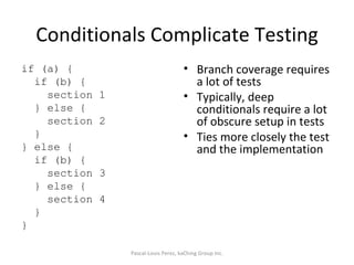 Conditionals Complicate Testing if (a) { if (b) { section 1 } else { section 2 } } else { if (b) { section 3 } else { section 4 } } Branch coverage requires a lot of tests Typically, deep conditionals require a lot of obscure setup in tests Ties more closely the test and the implementation Pascal-Louis Perez, kaChing Group Inc. 