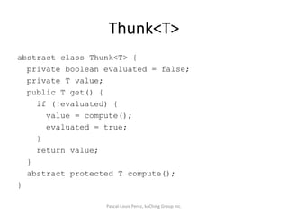 Thunk<T> abstract class Thunk<T> { private boolean evaluated = false; private T value; public T get() { if (!evaluated) { value = compute(); evaluated = true; } return value; } abstract protected T compute(); } Pascal-Louis Perez, kaChing Group Inc. 