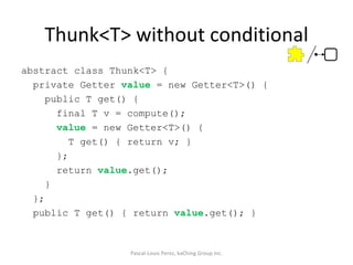 Thunk<T> without conditional abstract class Thunk<T> { private Getter  value  = new Getter<T>() { public T get() { final T v = compute(); value  = new Getter<T>() { T get() { return v; } }; return  value .get(); } }; public T get() { return  value .get(); } Pascal-Louis Perez, kaChing Group Inc. 