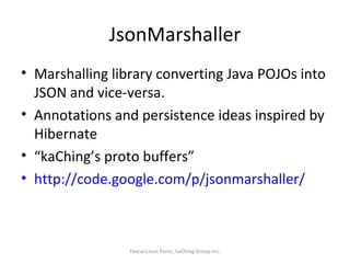 JsonMarshaller Marshalling library converting Java POJOs into JSON and vice-versa. Annotations and persistence ideas inspired by Hibernate “ kaChing’s proto buffers” http://code.google.com/p/jsonmarshaller/   Pascal-Louis Perez, kaChing Group Inc. 