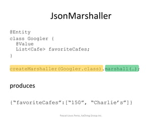 JsonMarshaller @Entity class Googler { @Value List<Cafe> favoriteCafes; } createMarshaller(Googler.class).marshall(…); produces {“favoriteCafes”:[“150”, “Charlie’s”]} Pascal-Louis Perez, kaChing Group Inc. 