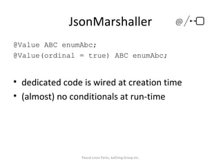 JsonMarshaller @Value ABC enumAbc; @Value(ordinal = true) ABC enumAbc; dedicated code is wired at creation time (almost) no conditionals at run-time Pascal-Louis Perez, kaChing Group Inc. @ 