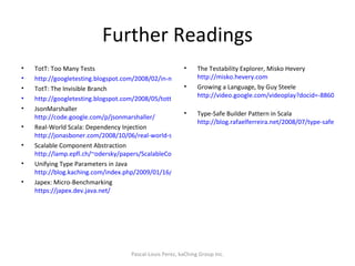 Further Readings TotT: Too Many Tests http://googletesting.blogspot.com/2008/02/in-movie-amadeus-austrian-emperor.html TotT: The Invisible Branch http://googletesting.blogspot.com/2008/05/tott-invisible-branch.html JsonMarshaller http://code.google.com/p/jsonmarshaller/ Real-World Scala: Dependency Injection http://jonasboner.com/2008/10/06/real-world-scala-dependency-injection-di/ Scalable Component Abstraction http://lamp.epfl.ch/~odersky/papers/ScalableComponent.pdf Unifying Type Parameters in Java http://blog.kaching.com/index.php/2009/01/16/unifying-type-parameters-in-java/ Japex: Micro-Benchmarking https://japex.dev.java.net/   The Testability Explorer, Misko Hevery http://misko.hevery.com Growing a Language, by Guy Steele http://video.google.com/videoplay?docid=-8860158196198824415   Type-Safe Builder Pattern in Scala http://blog.rafaelferreira.net/2008/07/type-safe-builder-pattern-in-scala.html  Pascal-Louis Perez, kaChing Group Inc. 