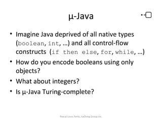 µ-Java Imagine Java deprived of all native types ( boolean ,  int , …) and all control-flow constructs  ( if then else ,  for ,  while , …) How do you encode booleans using only objects? What about integers? Is µ-Java Turing-complete? Pascal-Louis Perez, kaChing Group Inc. 