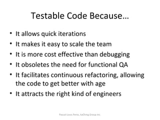 Testable Code Because… It allows quick iterations It makes it easy to scale the team It is more cost effective than debugging It obsoletes the need for functional QA It facilitates continuous refactoring, allowing the code to get better with age It attracts the right kind of engineers Pascal-Louis Perez, kaChing Group Inc. 