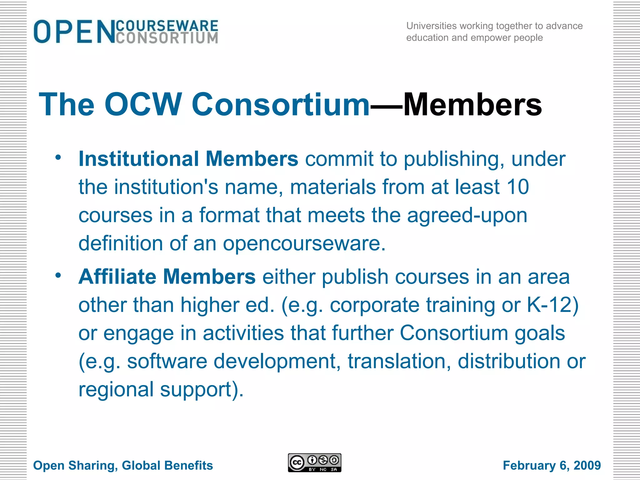 The OCW Consortium —Members Institutional Members  commit to publishing, under the institution's name, materials from at least 10 courses in a format that meets the agreed-upon definition of an opencourseware.  Affiliate Members  either publish courses in an area other than higher ed. (e.g. corporate training or K-12) or engage in activities that further Consortium goals (e.g. software development, translation, distribution or regional support). Open Sharing, Global Benefits February 6, 2009 