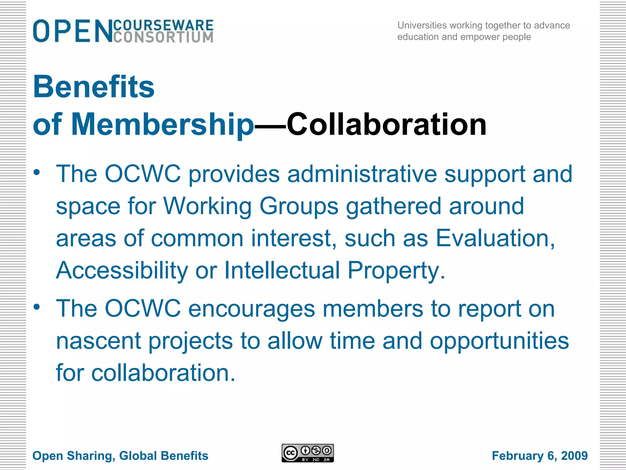 Benefits of Membership —Collaboration The OCWC provides administrative support and space for Working Groups gathered around areas of common interest, such as Evaluation, Accessibility or Intellectual Property.  The OCWC encourages members to report on nascent projects to allow time and opportunities for collaboration. Open Sharing, Global Benefits February 6, 2009 