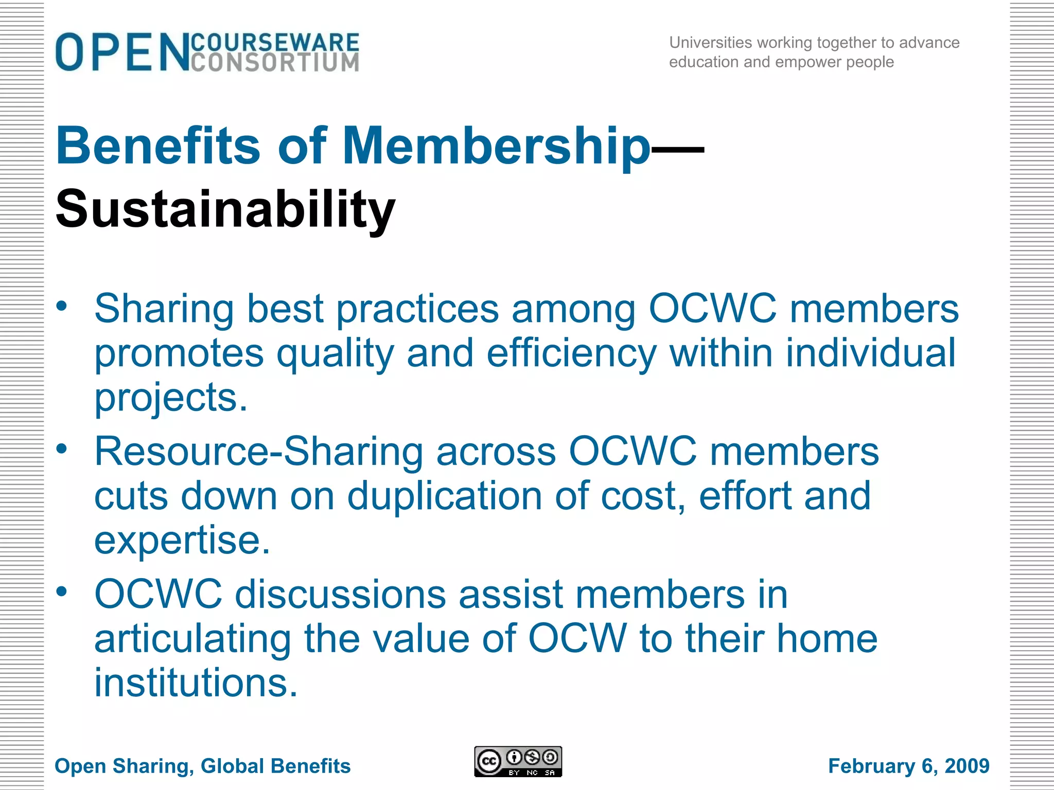 Benefits of Membership —Sustainability Sharing best practices among OCWC members promotes quality and efficiency within individual projects. Resource-Sharing across OCWC members cuts down on duplication of cost, effort and expertise. OCWC discussions assist members in articulating the value of OCW to their home institutions. Open Sharing, Global Benefits February 6, 2009 