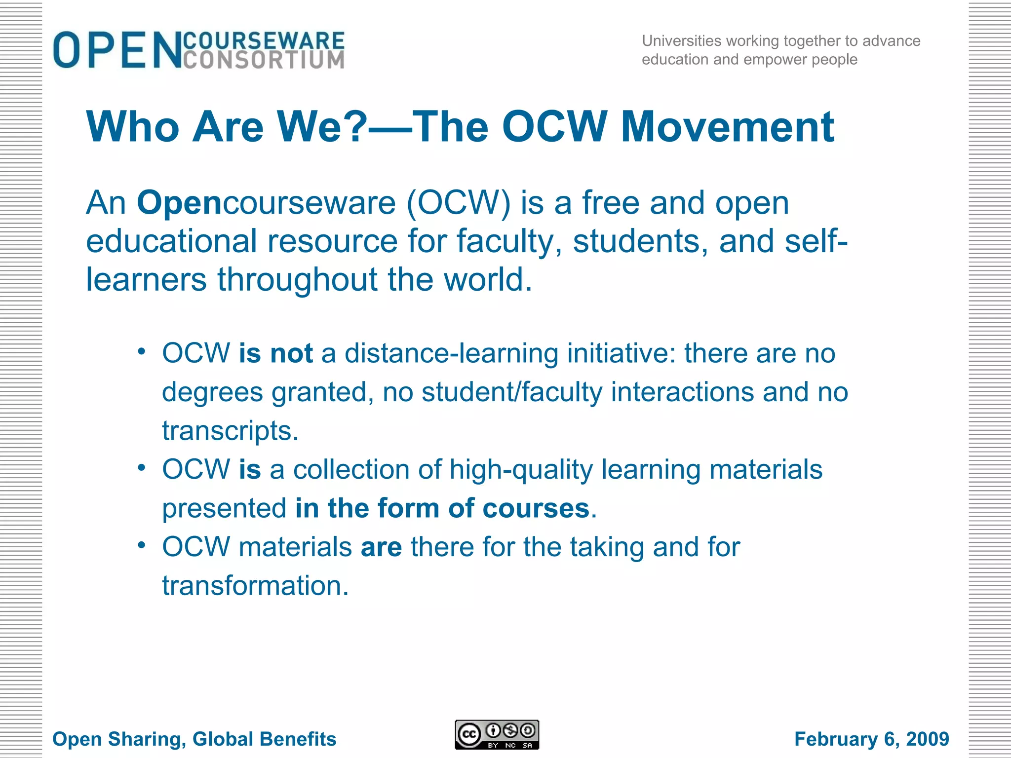 Who Are We?—The OCW Movement An  Open courseware (OCW) is a free and open educational resource for faculty, students, and self-learners throughout the world. OCW  is not  a distance-learning initiative: there are no degrees granted, no student/faculty interactions and no transcripts. OCW  is  a collection of high-quality learning materials presented  in the form of courses . OCW materials  are  there for the taking and for transformation. Open Sharing, Global Benefits February 6, 2009 