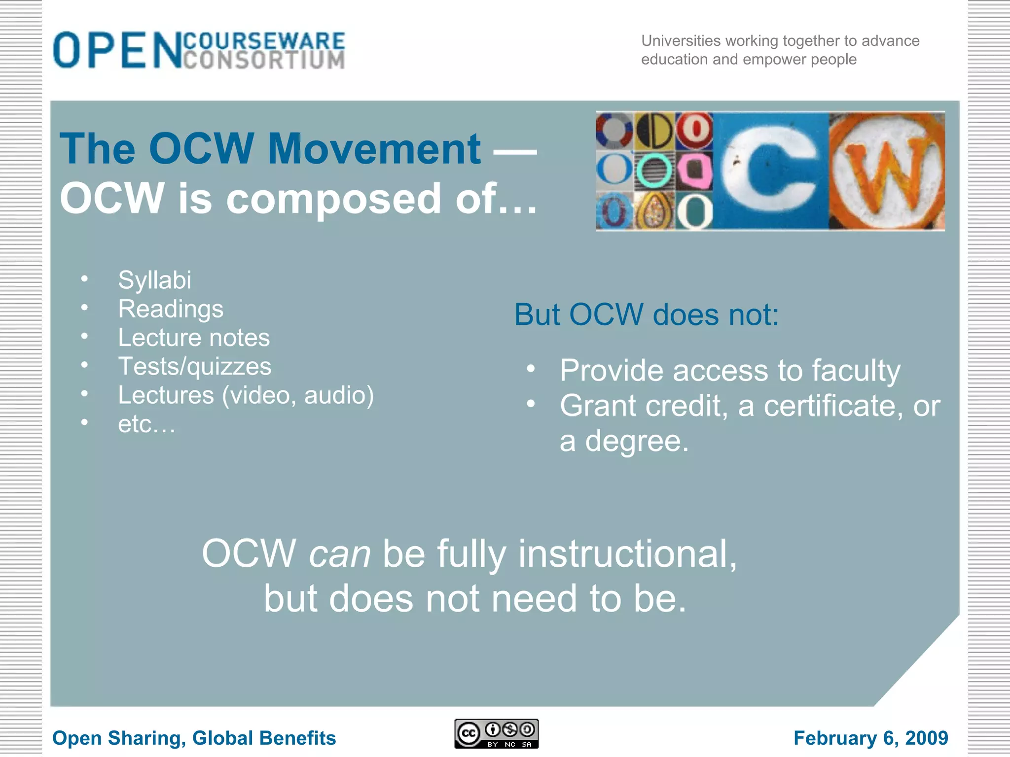 Syllabi Readings Lecture notes Tests/quizzes Lectures (video, audio) etc… The OCW Movement  —OCW is composed of… OCW  can  be fully instructional,  but does not need to be. But OCW does not: Provide access to faculty Grant credit, a certificate, or a degree. Open Sharing, Global Benefits February 6, 2009 