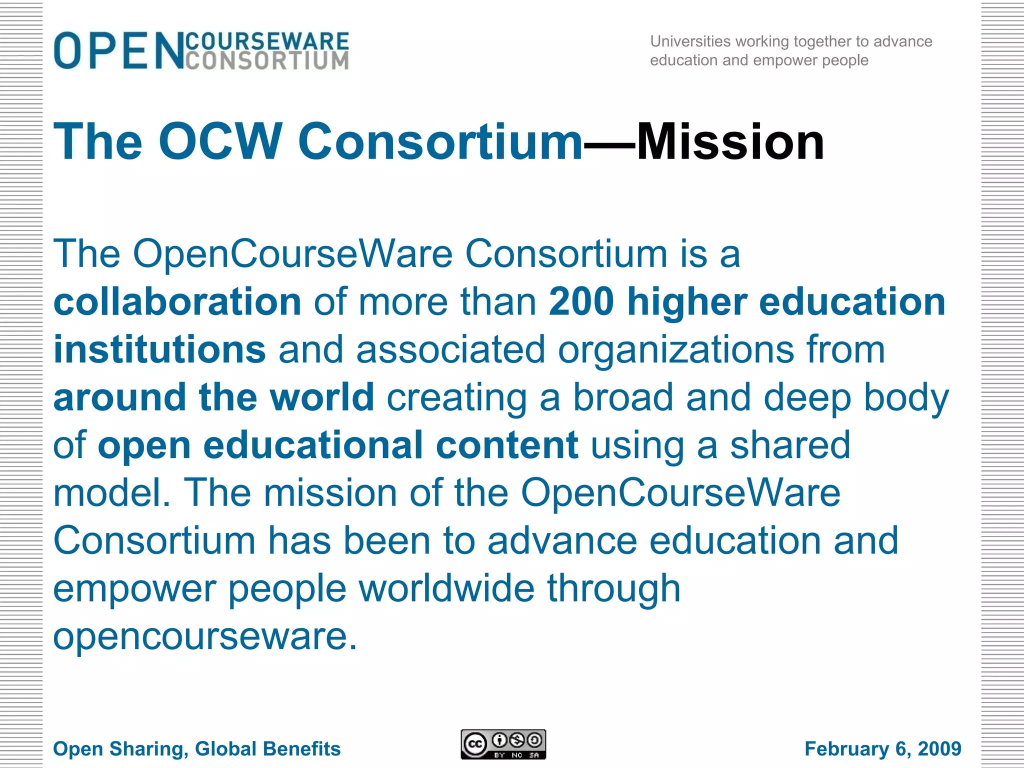 The OCW Consortium —Mission The OpenCourseWare Consortium is a  collaboration  of more than  200 higher education institutions  and associated organizations from  around the world  creating a broad and deep body of  open educational content  using a shared model. The mission of the OpenCourseWare Consortium has been to advance education and empower people worldwide through opencourseware. Open Sharing, Global Benefits February 6, 2009 