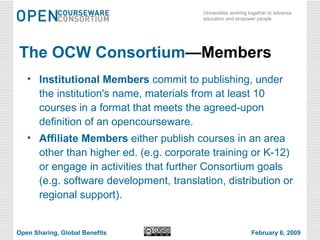 The OCW Consortium —Members Institutional Members  commit to publishing, under the institution's name, materials from at least 10 courses in a format that meets the agreed-upon definition of an opencourseware.  Affiliate Members  either publish courses in an area other than higher ed. (e.g. corporate training or K-12) or engage in activities that further Consortium goals (e.g. software development, translation, distribution or regional support). Open Sharing, Global Benefits February 6, 2009 