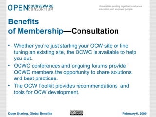 Benefits  of Membership —Consultation Whether you’re just starting your OCW site or fine tuning an existing site, the OCWC is available to help you out. OCWC conferences and ongoing forums provide OCWC members the opportunity to share solutions and best practices. The OCW Toolkit provides recommendations  and tools for OCW development. Open Sharing, Global Benefits February 6, 2009 