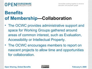 Benefits of Membership —Collaboration The OCWC provides administrative support and space for Working Groups gathered around areas of common interest, such as Evaluation, Accessibility or Intellectual Property.  The OCWC encourages members to report on nascent projects to allow time and opportunities for collaboration. Open Sharing, Global Benefits February 6, 2009 