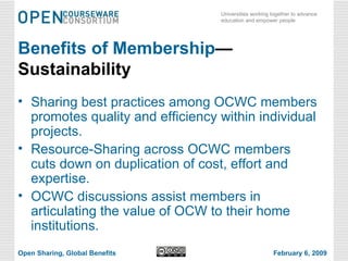 Benefits of Membership —Sustainability Sharing best practices among OCWC members promotes quality and efficiency within individual projects. Resource-Sharing across OCWC members cuts down on duplication of cost, effort and expertise. OCWC discussions assist members in articulating the value of OCW to their home institutions. Open Sharing, Global Benefits February 6, 2009 