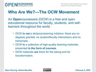 Who Are We?—The OCW Movement An  Open courseware (OCW) is a free and open educational resource for faculty, students, and self-learners throughout the world. OCW  is not  a distance-learning initiative: there are no degrees granted, no student/faculty interactions and no transcripts. OCW  is  a collection of high-quality learning materials presented  in the form of courses . OCW materials  are  there for the taking and for transformation. Open Sharing, Global Benefits February 6, 2009 
