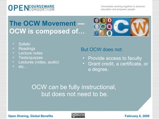 Syllabi Readings Lecture notes Tests/quizzes Lectures (video, audio) etc… The OCW Movement  —OCW is composed of… OCW  can  be fully instructional,  but does not need to be. But OCW does not: Provide access to faculty Grant credit, a certificate, or a degree. Open Sharing, Global Benefits February 6, 2009 
