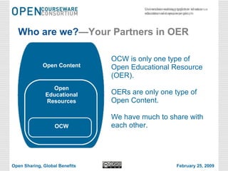 Who are we? —Your Partners in OER OCW is only one type of Open Educational Resource (OER).  OERs are only one type of Open Content. We have much to share with each other. Open Educational Resources Open Content OCW Open Sharing, Global Benefits February 25, 2009 