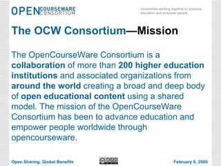 The OCW Consortium —Mission The OpenCourseWare Consortium is a  collaboration  of more than  200 higher education institutions  and associated organizations from  around the world  creating a broad and deep body of  open educational content  using a shared model. The mission of the OpenCourseWare Consortium has been to advance education and empower people worldwide through opencourseware. Open Sharing, Global Benefits February 6, 2009 