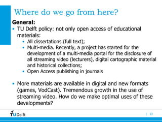 Where do we go from here ?  General: TU Delft policy: not only open access of educational materials: All dissertations (full text); Multi-media. Recently, a project has started for the development of a multi-media portal for the disclosure of all streaming video (lecturers), digital cartographic material and historical collections; Open Access publishing in journals  More materials are available in digital and new formats (games, VodCast). Tremendous growth in the use of streaming video. How do we make optimal uses of these developments?  