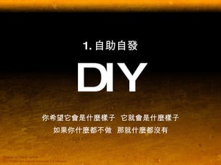 1. 自助自發 DIY 你希望它會是什麼樣子  它就會是什麼樣子 如果你什麼都不做  那就什麼都沒有 