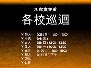 3. 虛實並重 各校巡迴 師大 －  2/26 ( 四 ) 14:00 ~ 17:00 中興 －  3/4 ( 三 )  台大 －  3/5 ( 四 ) 12:00 ~ 13:30 政大 －  3/9 ( 一 ) 10:00 ~ 13:00 玄奘 －  3/10 ( 二 ) 13:00 ~15:00 輔大 －  3/11 ( 三 )  下午 淡江 －  世新 －  