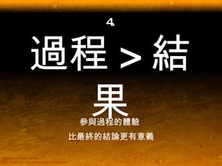 4. 過程 > 結果 參與過程的體驗  比最終的結論更有意義 