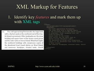 XML Markup for Features Identify key  features  and mark them up with  XML tags SNPWG http://www.ccom.unh.edu/vislab   ... <CPText> <paragraphnumber>193</paragraphnumber> <basetext> For craft approaching Portsmouth, the large hotel with a charted cupola at the southwest end of New Castle Island is prominent. Other landmarks are: the stone building and square tower of the former naval prison and the water tank on Seavey Island; Whaleback Light; the weathered buildings with conspicuous cupola of the abandoned Coast Guard station on Wood Island; and numerous standpipes, elevated tanks, church  ... </basetext> </CPText> 