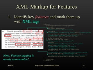 XML Markup for Features Identify key  features  and mark them up with  XML tags SNPWG http://www.ccom.unh.edu/vislab   ... <CPText> <paragraphnumber>193</paragraphnumber> <basetext> For craft approaching <CPFeatureRef ref=&quot;Portsmouth&quot;/>, the large <CPFeatureRef ref=&quot;Wentworh_Hotel&quot;> hotel </CPFeatureRef> with a charted cupola at the southwest end of <CPFeatureRef ref=&quot;New_Castle_Island&quot;/> is prominent. Other landmarks are: the stone building and square tower of the former <CPFeatureRef ref=&quot;naval_prison&quot;/> and the <CPFeatureRef ref=&quot;Seavey_Island_water_tank&quot;> water tank </CPFeatureRef>  on <CPFeatureRef ref=&quot;Seavey_Island&quot;/> ; <CPFeatureRef ref=&quot;Whaleback_Light&quot;/> ; the weathered buildings with conspicuous cupola of the <CPFeatureRef ref=&quot;Coast_Guard_Station:Wood_Island&quot;>   Coast Guard station </CPFeatureRef>  on <CPFeatureRef ref=&quot;Wood_Island:Portsmouth_Harbor&quot;/> ; and numerous standpipes, elevated tanks, church  ... </basetext> </CPText> Note: Feature tagging is mostly automatable! 