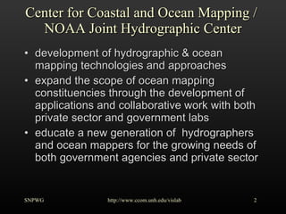 Center for Coastal and Ocean Mapping /  NOAA Joint Hydrographic Center development of hydrographic & ocean mapping technologies and approaches expand the scope of ocean mapping constituencies through the development of applications and collaborative work with both private sector and government labs educate a new generation of  hydrographers and ocean mappers for the growing needs of both government agencies and private sector SNPWG http://www.ccom.unh.edu/vislab   
