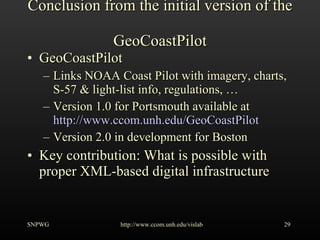 Conclusion from the initial version of the  GeoCoastPilot GeoCoastPilot Links NOAA Coast Pilot with imagery, charts, S-57 & light-list info, regulations, … Version 1.0 for Portsmouth available at http://www.ccom.unh.edu/GeoCoastPilot Version 2.0 in development for Boston Key contribution: What is possible with proper XML-based digital infrastructure SNPWG http://www.ccom.unh.edu/vislab   