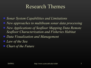 Research Themes Sonar System Capabilities and Limitations New approaches to multibeam sonar data processing New Applications of Seafloor Mapping Data Remote Seafloor Characterization and Fisheries Habitat Data Visualization and Management Law of the Sea Chart of the Future SNPWG http://www.ccom.unh.edu/vislab   