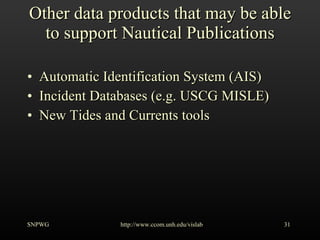 Other data products that may be able to support Nautical Publications Automatic Identification System (AIS) Incident Databases (e.g. USCG MISLE) New Tides and Currents tools SNPWG http://www.ccom.unh.edu/vislab   