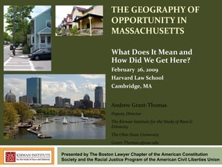 THE GEOGRAPHY OF OPPORTUNITY IN MASSACHUSETTS What Does It Mean and How Did We Get Here? February  26, 2009 Harvard Law School Cambridge, MA Andrew Grant-Thomas Deputy Director The Kirwan Institute for the Study of Race & Ethnicity The Ohio State University Grant-Thomas.1@osu.edu  Presented by The Boston Lawyer Chapter of the American Constitution Society and the Racial Justice Program of the American Civil Liberties Union  