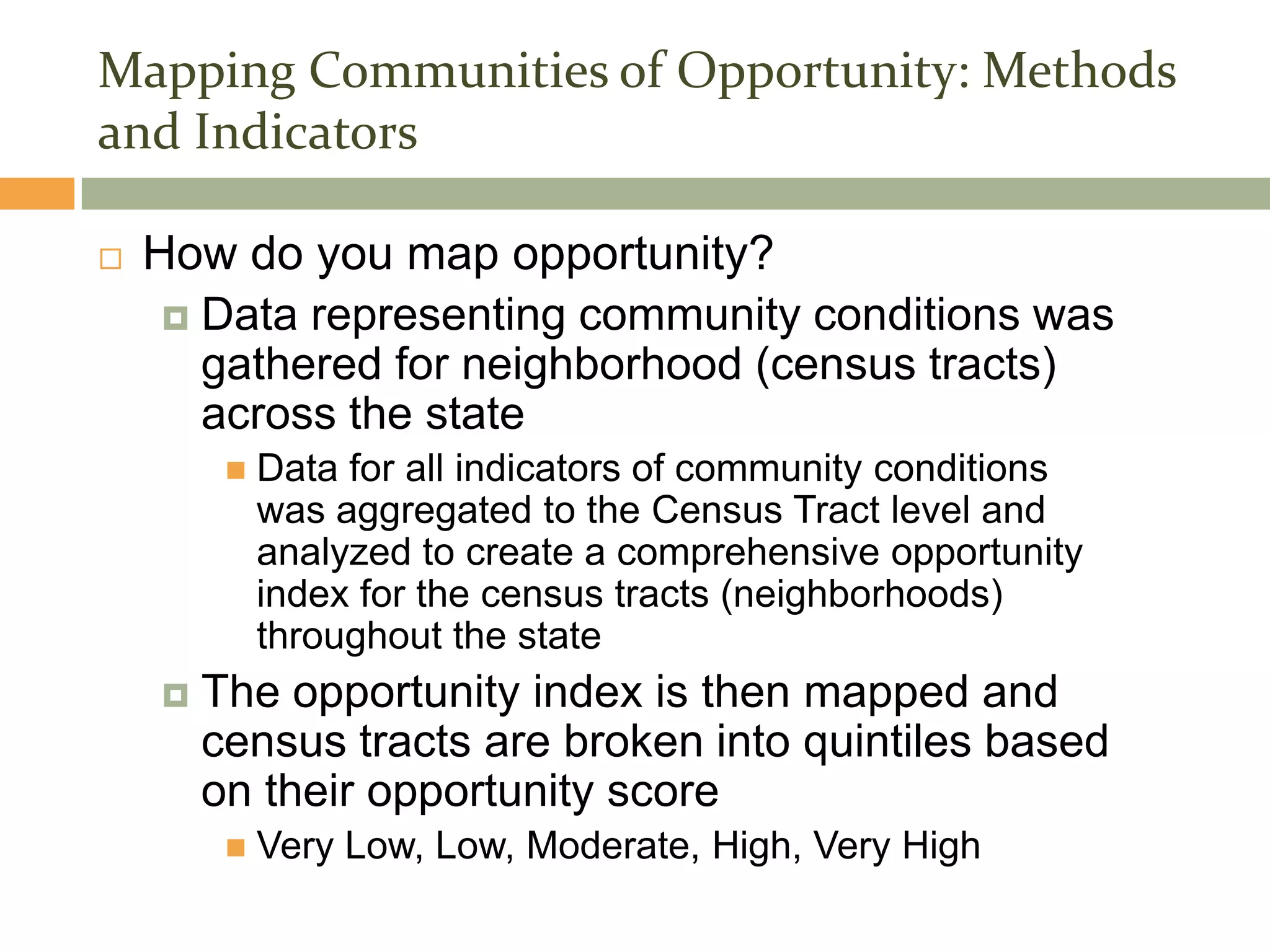 Mapping Communities of Opportunity: Methods
and Indicators

   How do you map opportunity?
      Data representing community conditions was
       gathered for neighborhood (census tracts)
       across the state
            Data for all indicators of community conditions
             was aggregated to the Census Tract level and
             analyzed to create a comprehensive opportunity
             index for the census tracts (neighborhoods)
             throughout the state
       The opportunity index is then mapped and
        census tracts are broken into quintiles based
        on their opportunity score
            Very Low, Low, Moderate, High, Very High
 