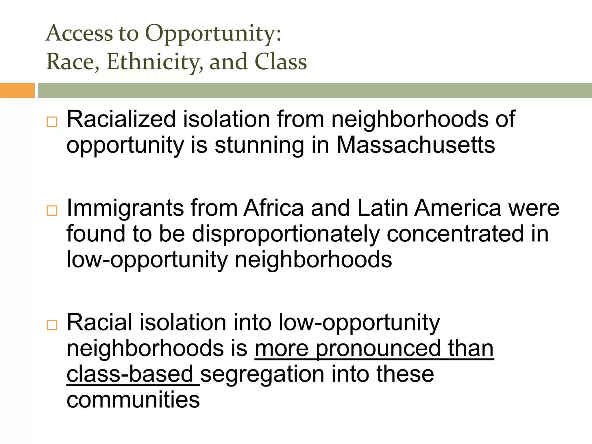 Access to Opportunity:
Race, Ethnicity, and Class

   Racialized isolation from neighborhoods of
    opportunity is stunning in Massachusetts

   Immigrants from Africa and Latin America were
    found to be disproportionately concentrated in
    low-opportunity neighborhoods

   Racial isolation into low-opportunity
    neighborhoods is more pronounced than
    class-based segregation into these
    communities
 