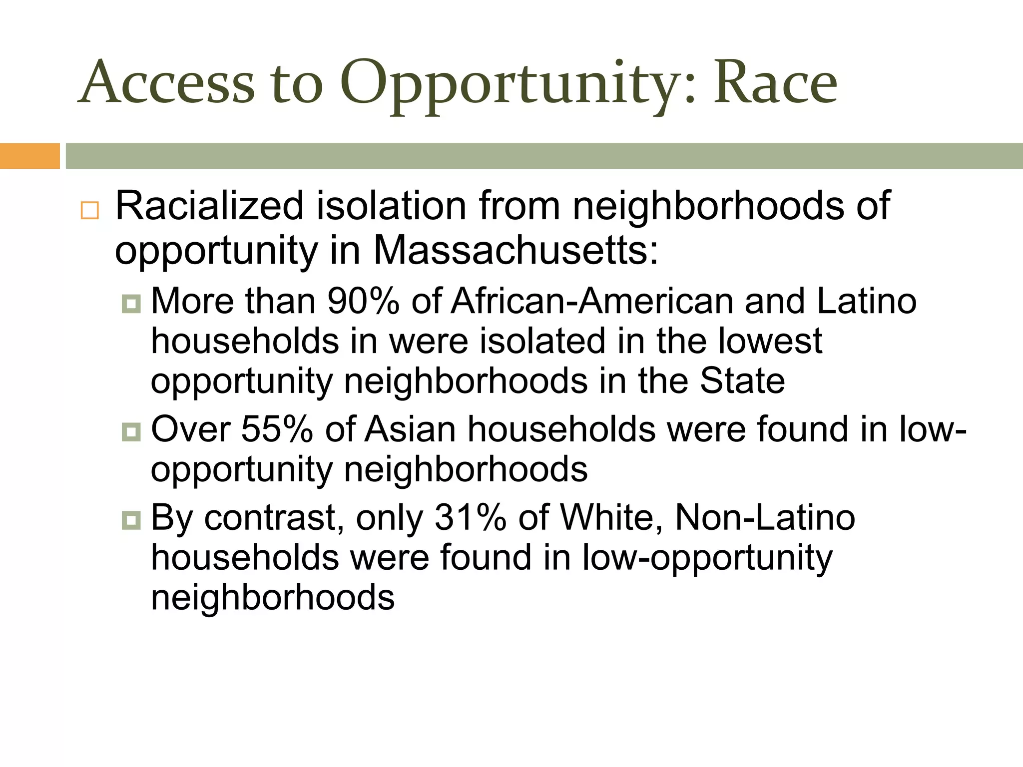 Access to Opportunity: Race
   Racialized isolation from neighborhoods of
    opportunity in Massachusetts:
     More than 90% of African-American and Latino
      households in were isolated in the lowest
      opportunity neighborhoods in the State
     Over 55% of Asian households were found in low-
      opportunity neighborhoods
     By contrast, only 31% of White, Non-Latino
      households were found in low-opportunity
      neighborhoods
 