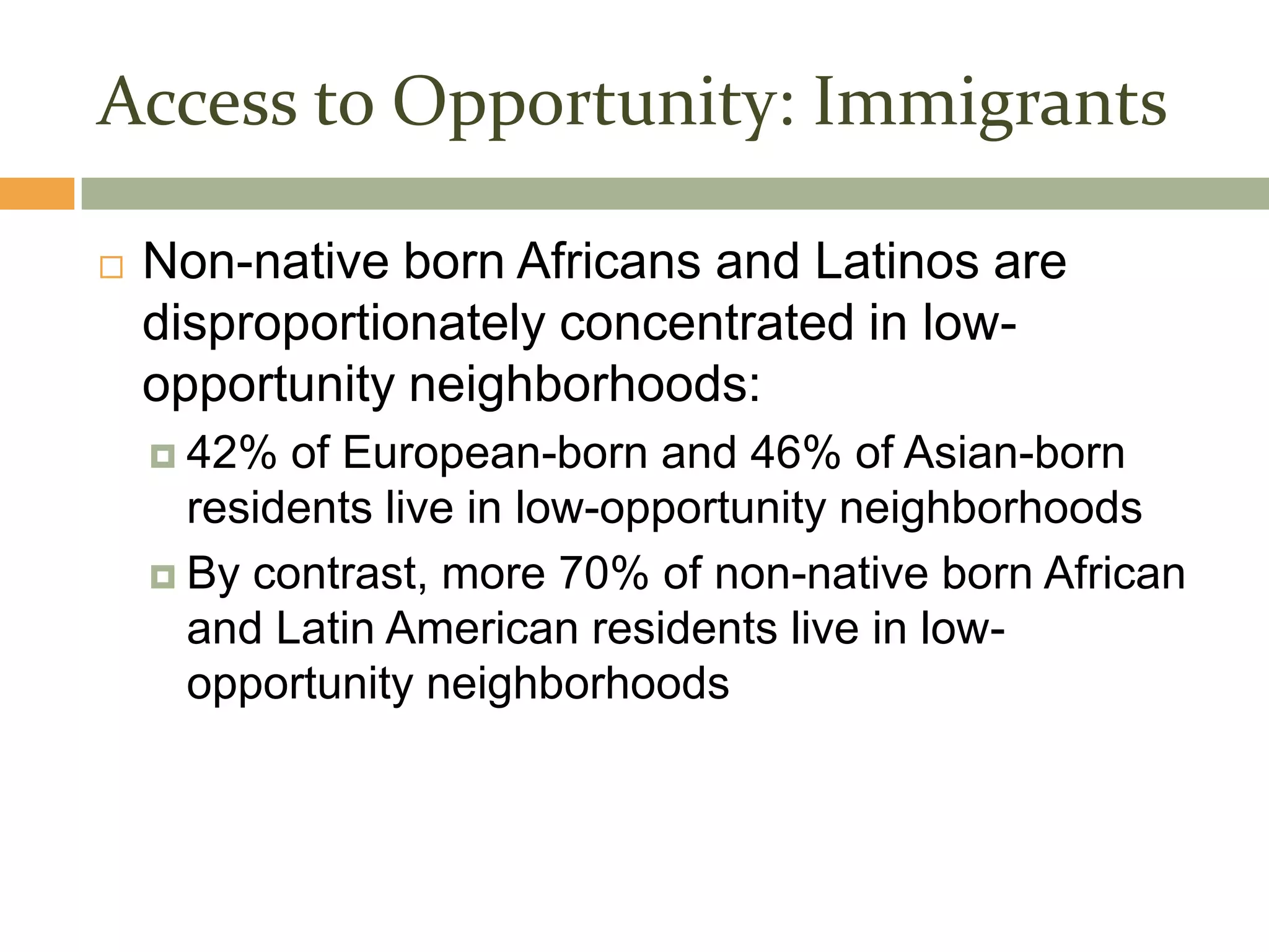 Access to Opportunity: Immigrants

   Non-native born Africans and Latinos are
    disproportionately concentrated in low-
    opportunity neighborhoods:
     42%  of European-born and 46% of Asian-born
      residents live in low-opportunity neighborhoods
     By contrast, more 70% of non-native born African
      and Latin American residents live in low-
      opportunity neighborhoods
 