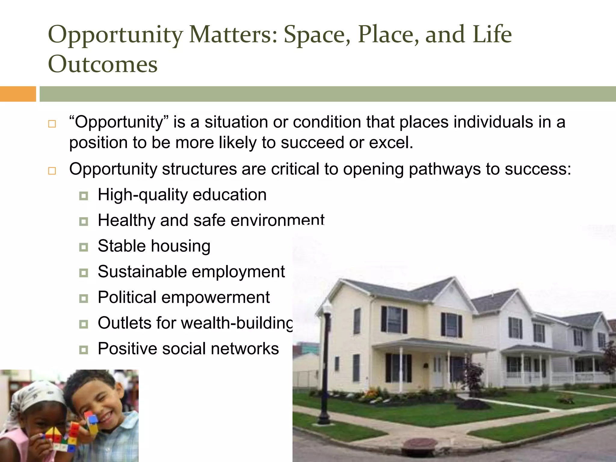 Section 2
Opportunity Matters: Space, Place, and Life
Outcomes

   “Opportunity” is a situation or condition that places individuals in a
    position to be more likely to succeed or excel.
   Opportunity structures are critical to opening pathways to success:
      High-quality education

      Healthy and safe environment

      Stable housing

      Sustainable employment

      Political empowerment

      Outlets for wealth-building

      Positive social networks
 