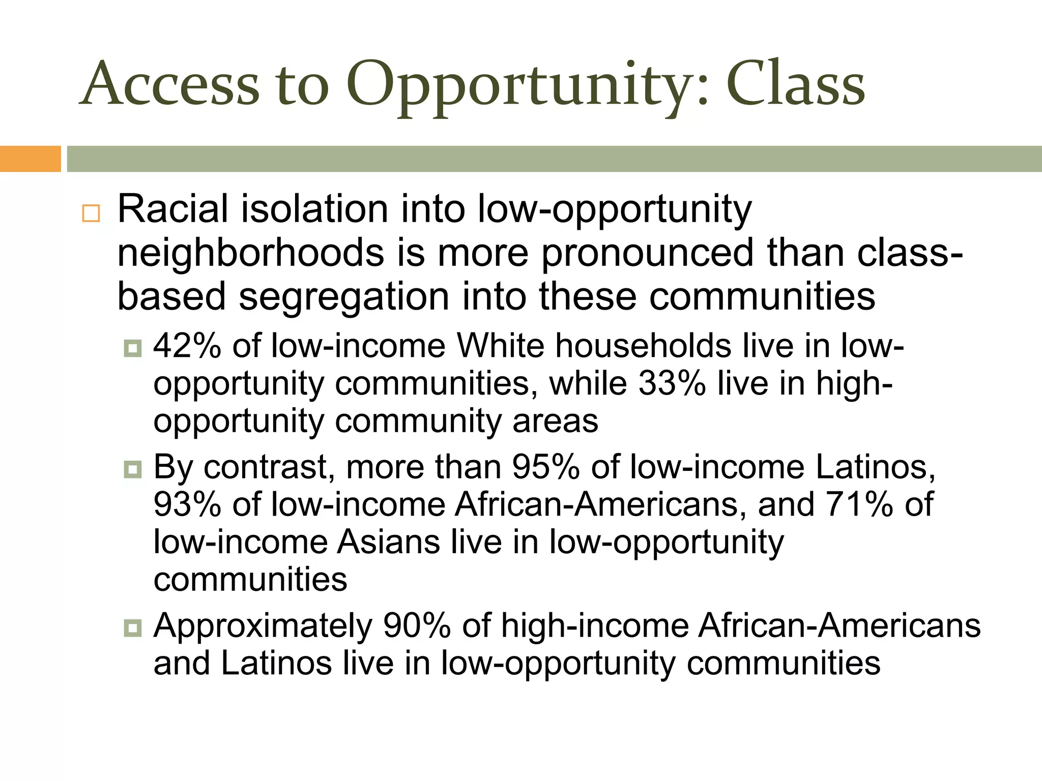 Access to Opportunity: Class
   Racial isolation into low-opportunity
    neighborhoods is more pronounced than class-
    based segregation into these communities
     42% of low-income White households live in low-
      opportunity communities, while 33% live in high-
      opportunity community areas
     By contrast, more than 95% of low-income Latinos,
      93% of low-income African-Americans, and 71% of
      low-income Asians live in low-opportunity
      communities
     Approximately 90% of high-income African-Americans
      and Latinos live in low-opportunity communities
 