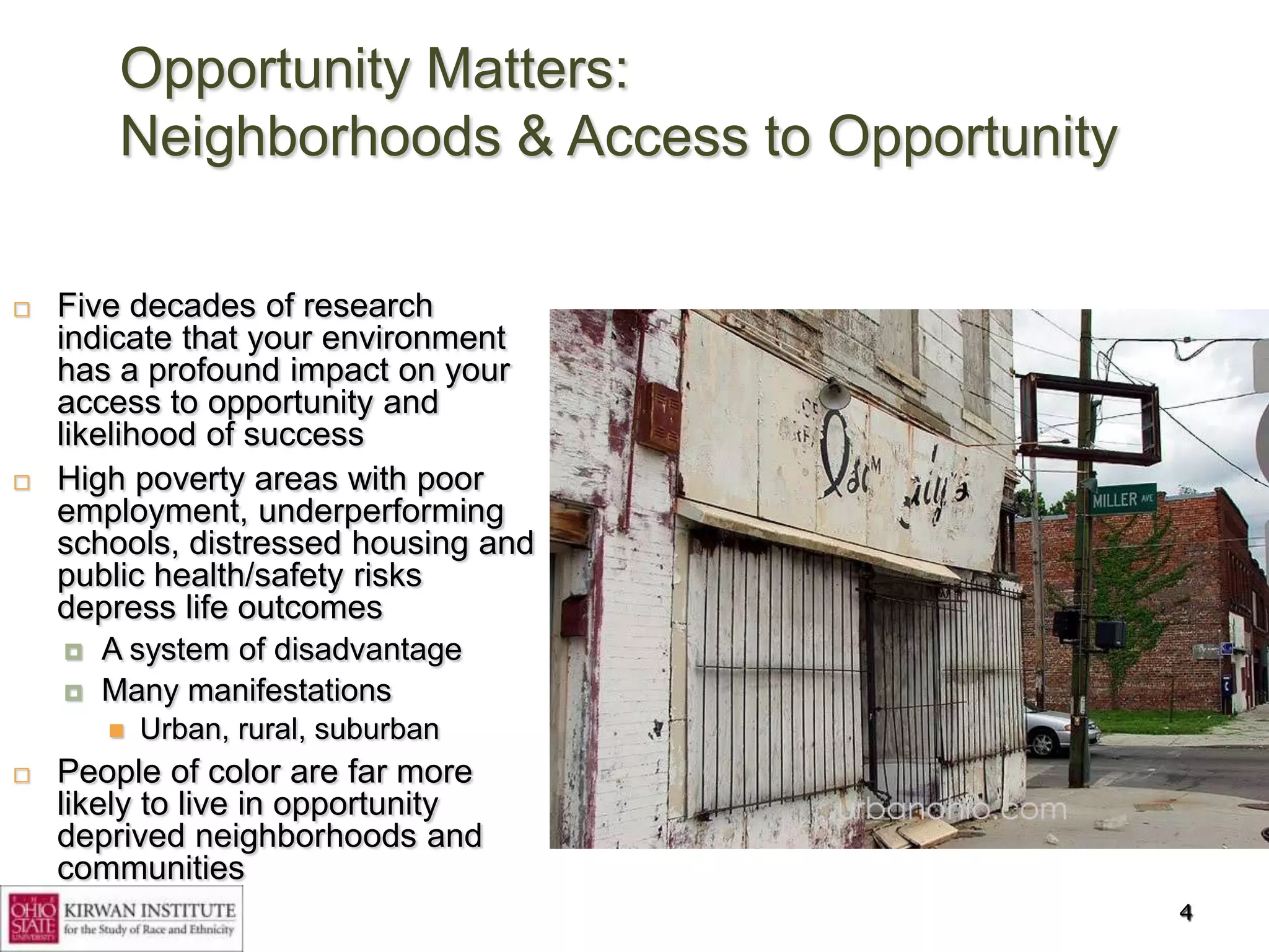 Opportunity Matters:
         Neighborhoods & Access to Opportunity

   Five decades of research
    indicate that your environment
    has a profound impact on your
    access to opportunity and
    likelihood of success
   High poverty areas with poor
    employment, underperforming
    schools, distressed housing and
    public health/safety risks
    depress life outcomes
       A system of disadvantage
       Many manifestations
           Urban, rural, suburban
   People of color are far more
    likely to live in opportunity
    deprived neighborhoods and
    communities
                                                 4
 