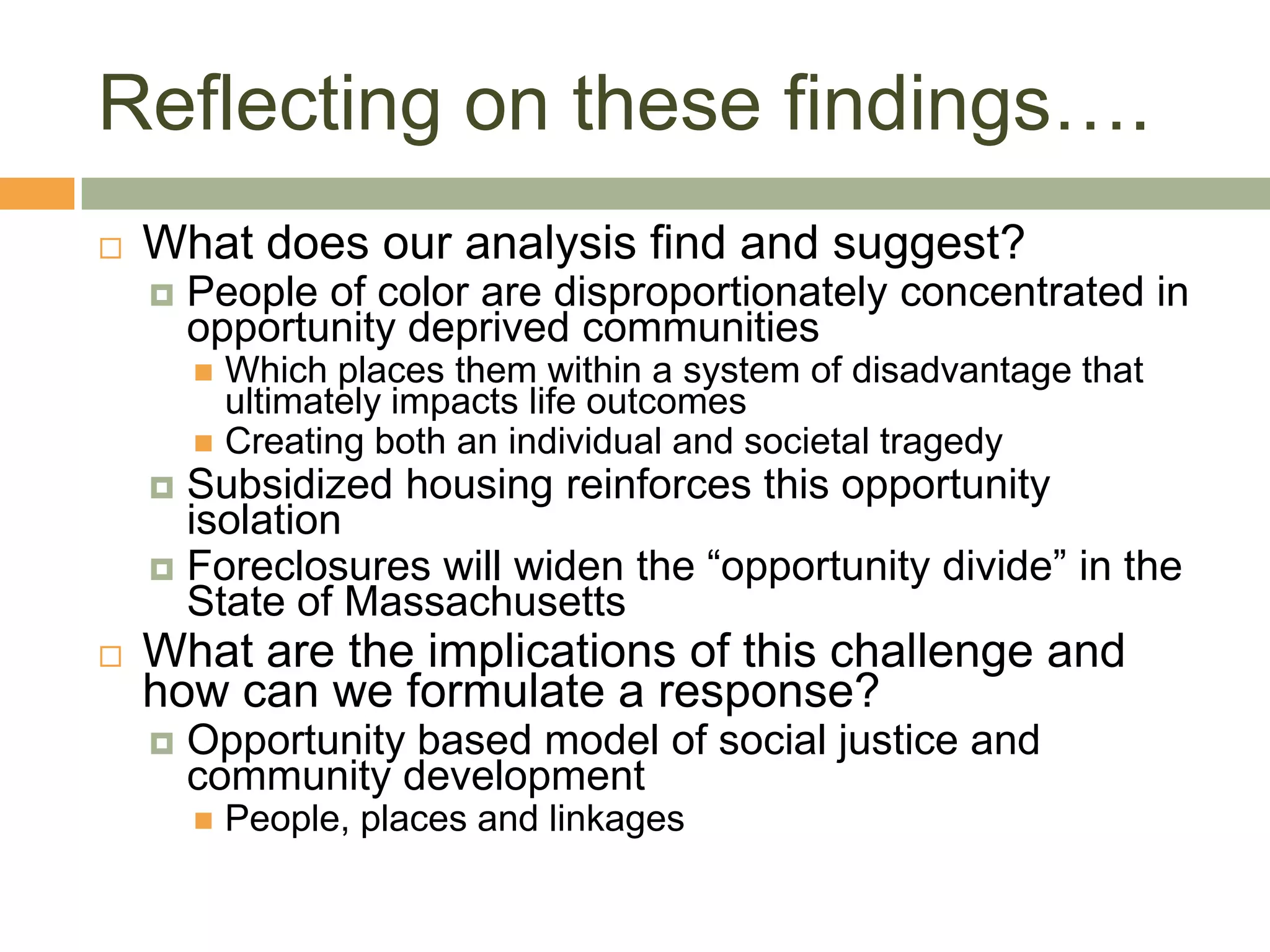 Reflecting on these findings….
   What does our analysis find and suggest?
       People of color are disproportionately concentrated in
        opportunity deprived communities
         Which places them within a system of disadvantage that
          ultimately impacts life outcomes
         Creating both an individual and societal tragedy
     Subsidized housing reinforces this opportunity
      isolation
     Foreclosures will widen the “opportunity divide” in the
      State of Massachusetts
   What are the implications of this challenge and
    how can we formulate a response?
       Opportunity based model of social justice and
        community development
           People, places and linkages
 