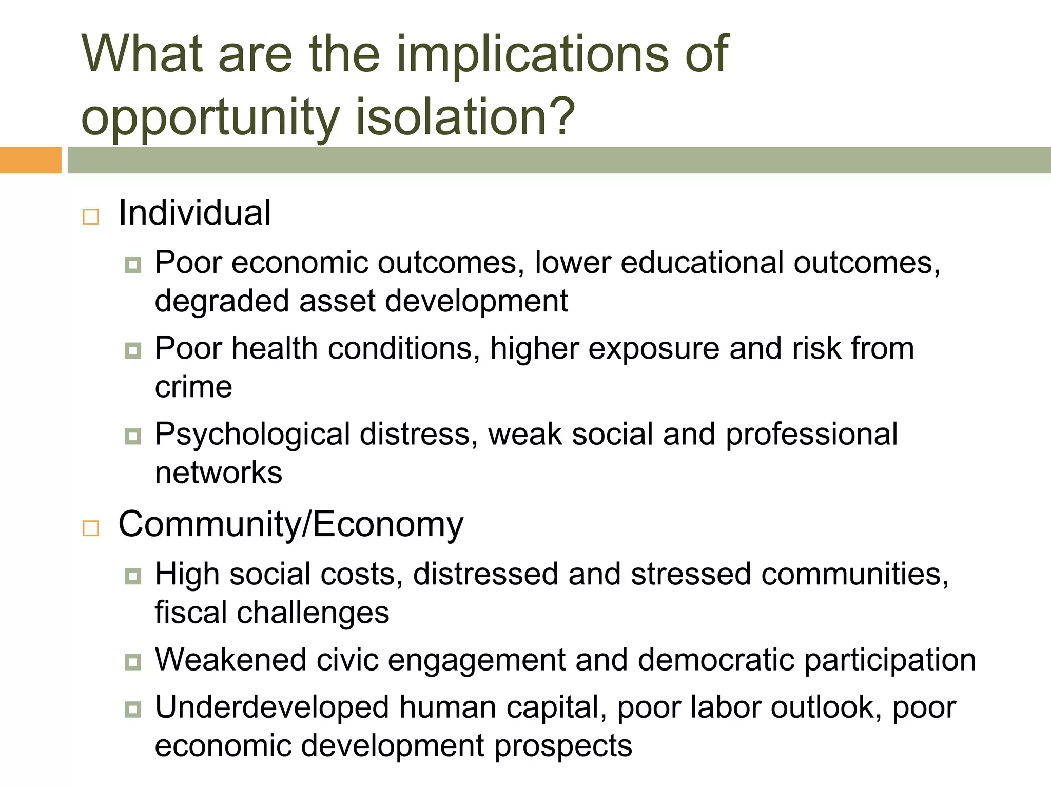 What are the implications of
opportunity isolation?
   Individual
       Poor economic outcomes, lower educational outcomes,
        degraded asset development
       Poor health conditions, higher exposure and risk from
        crime
       Psychological distress, weak social and professional
        networks
   Community/Economy
       High social costs, distressed and stressed communities,
        fiscal challenges
       Weakened civic engagement and democratic participation
       Underdeveloped human capital, poor labor outlook, poor
        economic development prospects
 