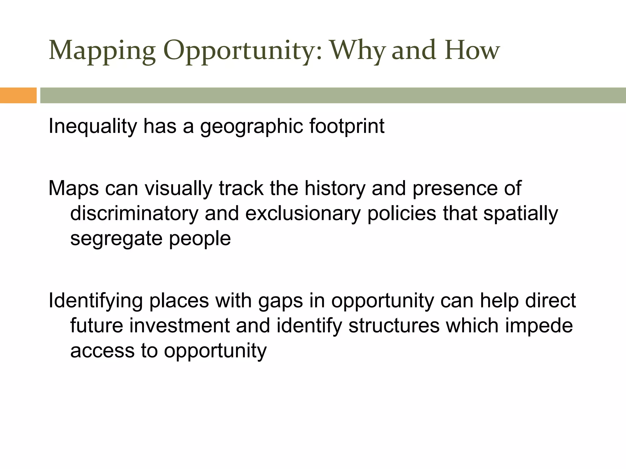 Section 3
Mapping Opportunity: Why and How

Inequality has a geographic footprint

Maps can visually track the history and presence of
 discriminatory and exclusionary policies that spatially
 segregate people

Identifying places with gaps in opportunity can help direct
  future investment and identify structures which impede
  access to opportunity
 