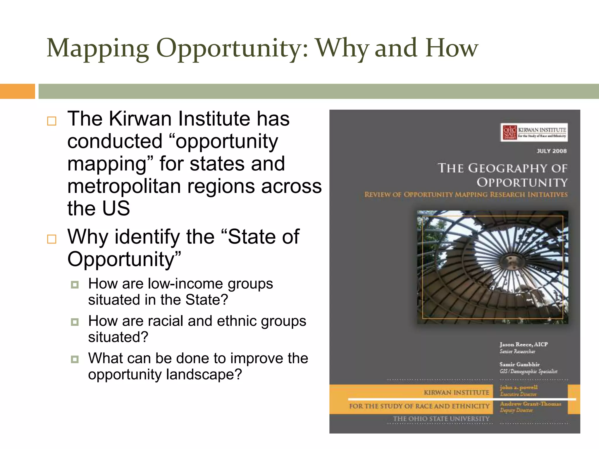 Mapping Opportunity: Why and How

   The Kirwan Institute has
    conducted “opportunity
    mapping” for states and
    metropolitan regions across
    the US
   Why identify the “State of
    Opportunity”
       How are low-income groups
        situated in the State?
       How are racial and ethnic groups
        situated?
       What can be done to improve the
        opportunity landscape?
 