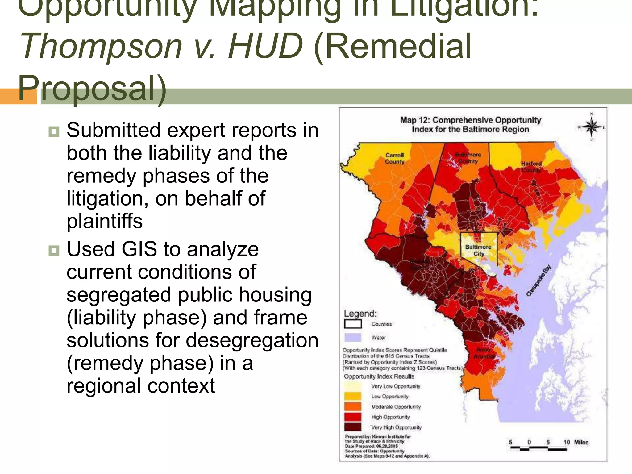 Opportunity Mapping in Litigation:
Thompson v. HUD (Remedial
Proposal)
  Submitted expert reports in
   both the liability and the
   remedy phases of the
   litigation, on behalf of
   plaintiffs
  Used GIS to analyze
   current conditions of
   segregated public housing
   (liability phase) and frame
   solutions for desegregation
   (remedy phase) in a
   regional context
 