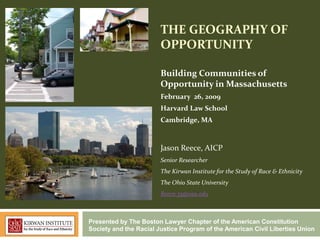 THE GEOGRAPHY OF
                        OPPORTUNITY

                        Building Communities of
                        Opportunity in Massachusetts
                        February 26, 2009
                        Harvard Law School
                        Cambridge, MA


                        Jason Reece, AICP
                        Senior Researcher
                        The Kirwan Institute for the Study of Race & Ethnicity
                        The Ohio State University
                        Reece.35@osu.edu



Presented by The Boston Lawyer Chapter of the American Constitution
Society and the Racial Justice Program of the American Civil Liberties Union
 