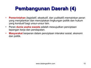 Pembangunan Daerah (4)
•   Pemerintahan (legislatif, eksekutif, dan yudikatif) memainkan peran
    yang menjalankan dan menciptakan lingkungan politik dan hukum
    yang kondusif bagi unsur-unsur lain.
•   Peran dunia usaha swasta adalah mewujudkan penciptaan
    lapangan kerja dan pendapatan.
•   Masyarakat berperan dalam penciptaan interaksi sosial, ekonomi
    dan politik.




                           www.dadangsolihin.com                     10
 